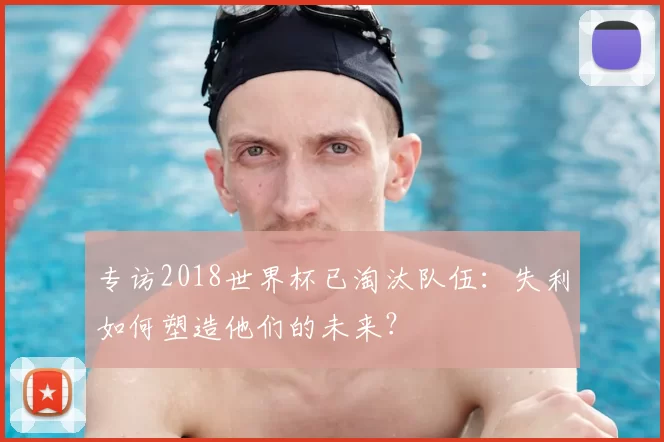 专访2018世界杯已淘汰队伍:失利如何塑造他们的未来?