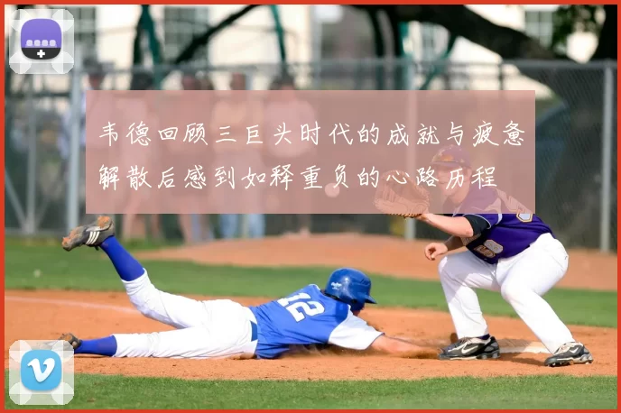 韦德回顾三巨头时代的成就与疲惫解散后感到如释重负的心路历程