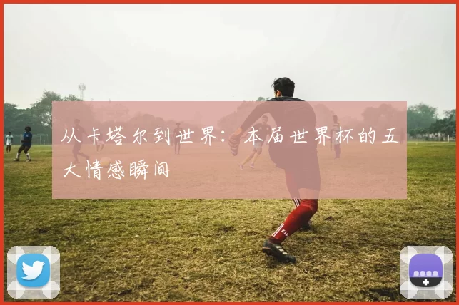 从卡塔尔到世界:本届世界杯的五大情感瞬间