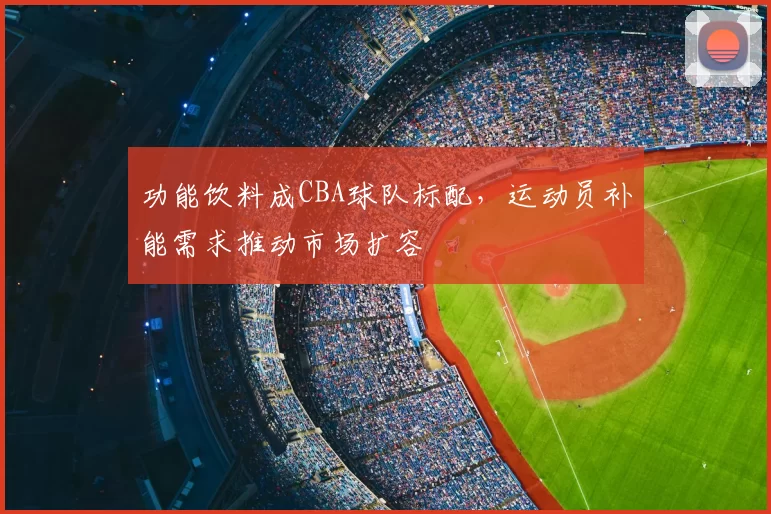功能饮料成CBA球队标配,运动员补能需求推动市场扩容