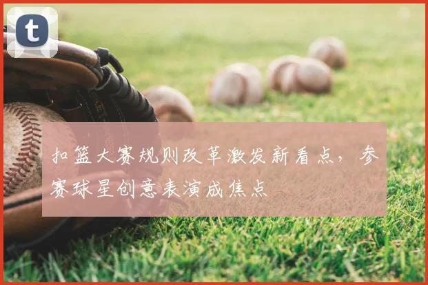 扣篮大赛规则改革激发新看点,参赛球星创意表演成焦点