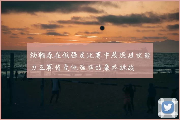 杨瀚森在低强度比赛中展现进攻能力正赛将是他面临的最终挑战