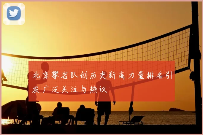北京攀岩队创历史新高力量排名引发广泛关注与热议