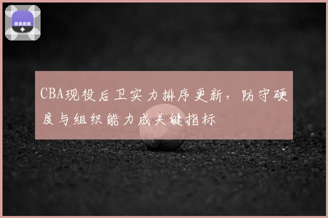 CBA现役后卫实力排序更新,防守硬度与组织能力成关键指标