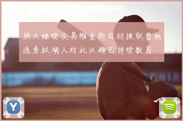 热火继续交易维金斯目标换取首轮选秀权湖人对此兴趣已持续数月