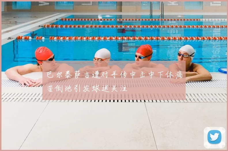 巴尔泰萨吉遭对手传中击中下体痛苦倒地引发球迷关注