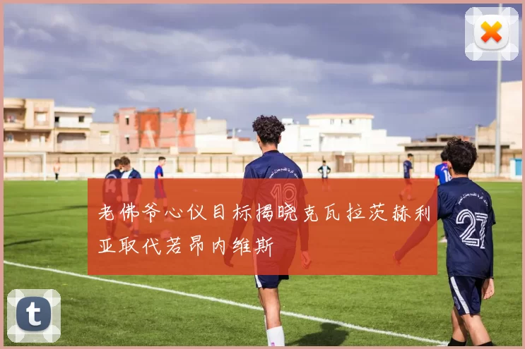 老佛爷心仪目标揭晓克瓦拉茨赫利亚取代若昂内维斯