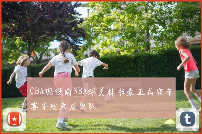 CBA现役前NBA球员林书豪正式宣布赛季结束后离队