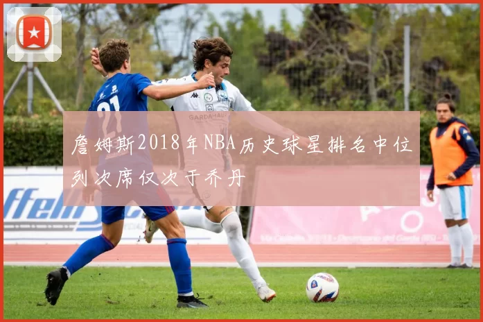 詹姆斯2018年NBA历史球星排名中位列次席仅次于乔丹