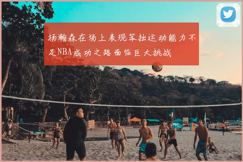 杨瀚森在场上表现笨拙运动能力不足NBA成功之路面临巨大挑战