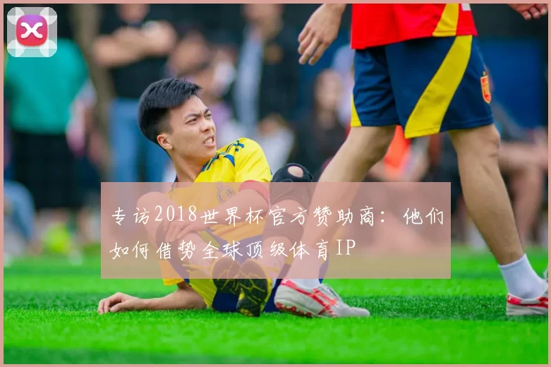 专访2018世界杯官方赞助商:他们如何借势全球顶级体育IP