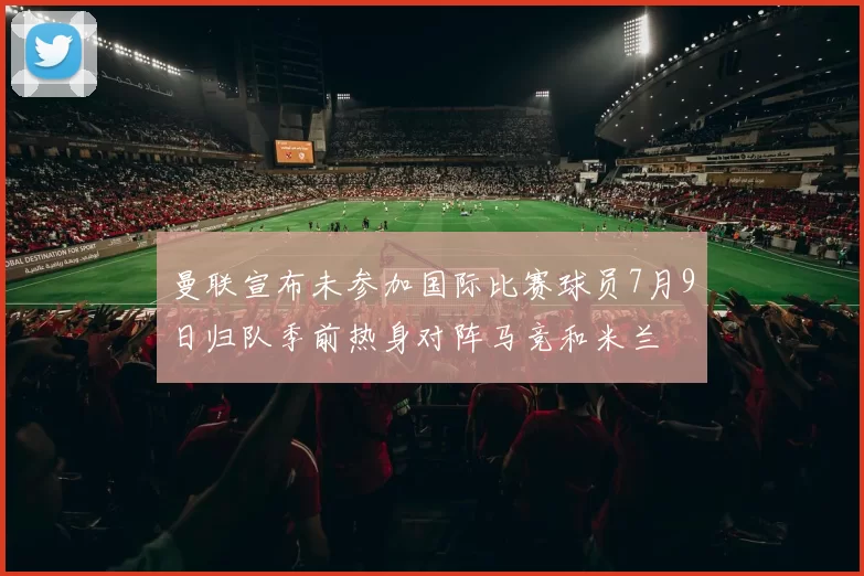 曼联宣布未参加国际比赛球员7月9日归队季前热身对阵马竞和米兰