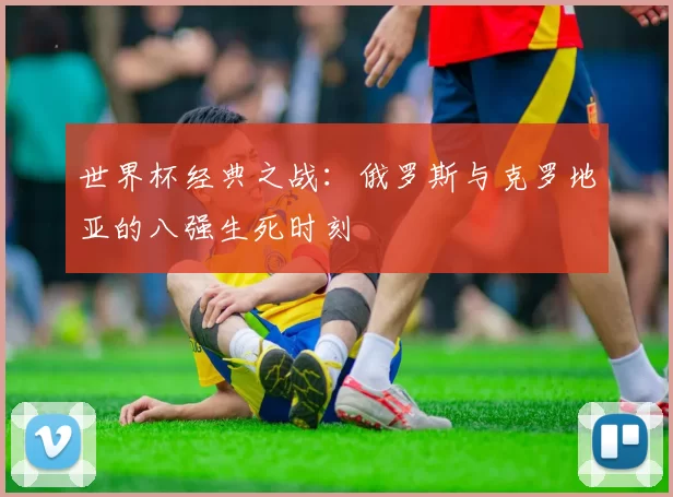 世界杯经典之战：俄罗斯与克罗地亚的八强生死时刻