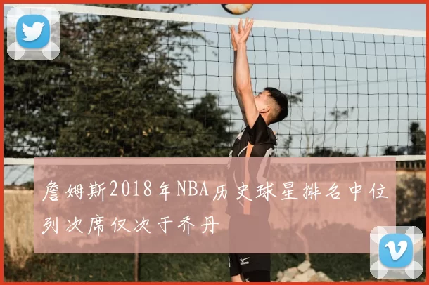 詹姆斯2018年NBA历史球星排名中位列次席仅次于乔丹