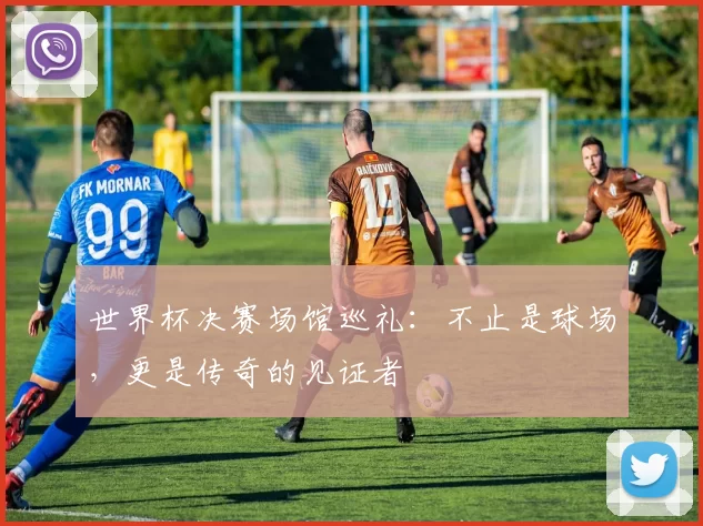 世界杯决赛场馆巡礼:不止是球场,更是传奇的见证者
